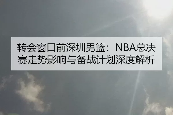 转会窗口前深圳男篮：NBA总决赛走势影响与备战计划深度解析